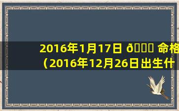 2016年1月17日 🕊 命格（2016年12月26日出生什么命）